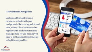 1.StreamlinedNavigation
Visitingandbuyingfromane-
commercewebsitewithpoor
navigationislikeenteringacluttered
store,wherealltheitemsaremixed
togetherwithnorhymeorreason,
makingithardforyoubecauseyou
havetogothroughalltheitemsjust
tofindtheoneyoulike.
 
