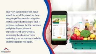 Thisway,thecustomercaneasily
searchforwhattheywant,asthey
aregroupedintocertaincategories
thatmakeproductseasiertofind.It
removesthehassleforthecustomer
andgivesthemapleasant
experiencewithyourwebsite,
increasingthechanceofthem
revisitingyoure-commercewebsite
andbuyingfromyouagain.
 