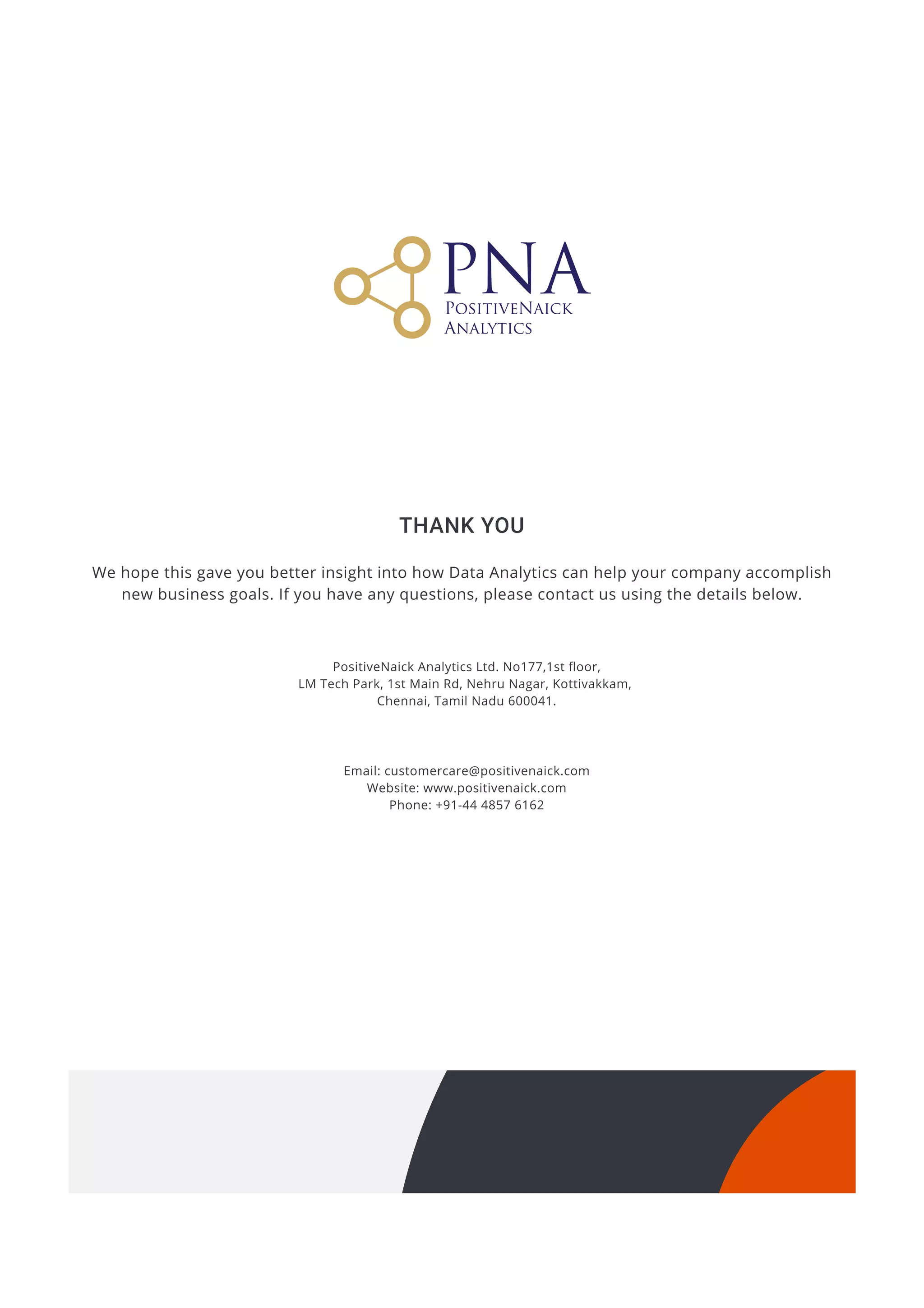 We hope this gave you better insight into how Data Analytics can help your company accomplish
new business goals. If you have any questions, please contact us using the details below.
Thank You
PositiveNaick Analytics Ltd. No177,1st floor,

LM Tech Park, 1st Main Rd, Nehru Nagar, Kottivakkam, 

Chennai, Tamil Nadu 600041.
Email: customercare@positivenaick.com

Website: www.positivenaick.com

Phone: +91-44 4857 6162
 