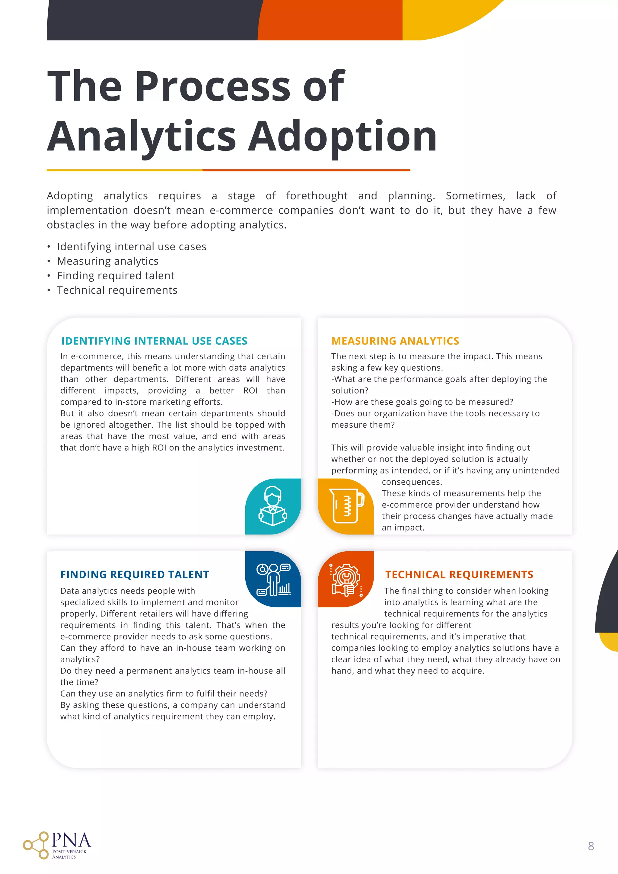 8
The Process of

Analytics Adoption
Adopting analytics requires a stage of forethought and planning. Sometimes, lack of
implementation doesn’t mean e-commerce companies don’t want to do it, but they have a few
obstacles in the way before adopting analytics.


• Identifying internal use cases

• Measuring analytics

• Finding required talent

• Technical requirements
Finding Required Talent Technical Requirements
Identifying Internal Use Cases Measuring Analytics
Data analytics needs people with

specialized skills to implement and monitor

properly. Different retailers will have differing

requirements in finding this talent. That’s when the
e-commerce provider needs to ask some questions. 

Can they afford to have an in-house team working on
analytics? 

Do they need a permanent analytics team in-house all
the time? 

Can they use an analytics firm to fulfil their needs? 

By asking these questions, a company can understand
what kind of analytics requirement they can employ.

In e-commerce, this means understanding that certain
departments will benefit a lot more with data analytics
than other departments. Different areas will have
different impacts, providing a better ROI than
compared to in-store marketing efforts. 

But it also doesn’t mean certain departments should
be ignored altogether. The list should be topped with
areas that have the most value, and end with areas
that don’t have a high ROI on the analytics investment.

The next step is to measure the impact. This means
asking a few key questions. 

-What are the performance goals after deploying the
solution? 

-How are these goals going to be measured? 

-Does our organization have the tools necessary to
measure them? 


This will provide valuable insight into finding out
whether or not the deployed solution is actually
performing as intended, or if it’s having any unintended  

consequences. 

These kinds of measurements help the 

e-commerce provider understand how  

their process changes have actually made 

an impact.

The final thing to consider when looking 

into analytics is learning what are the 

technical requirements for the analytics
results you’re looking for different

technical requirements, and it’s imperative that
companies looking to employ analytics solutions have a
clear idea of what they need, what they already have on
hand, and what they need to acquire.

 