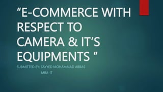 “E-COMMERCE WITH
RESPECT TO
CAMERA & IT’S
EQUIPMENTS ’’
SUBMITTED BY: SAYYED MOHAMMAD ABBAS
MBA-IT
 