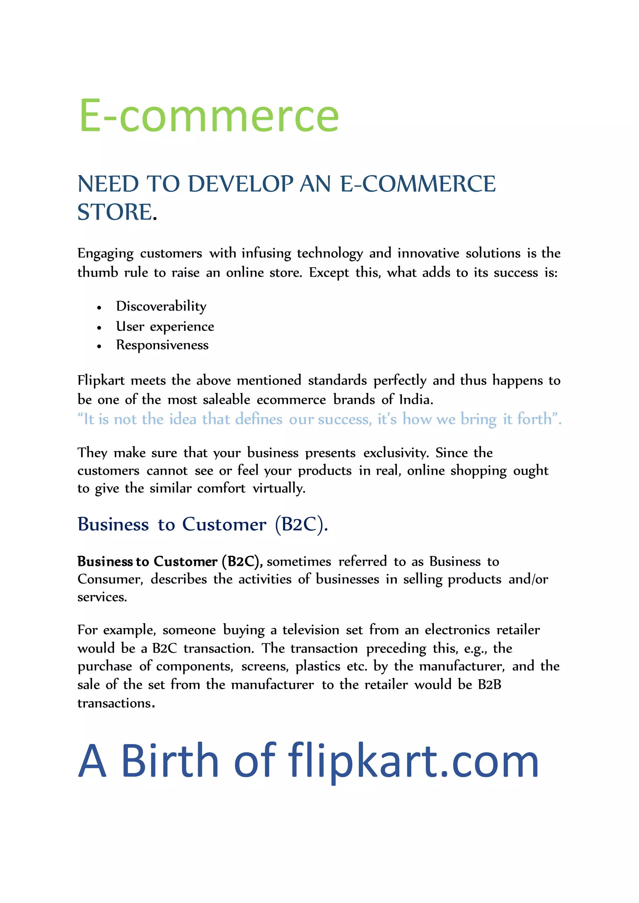 E-commerce
NEED TO DEVELOP AN E-COMMERCE
STORE.
Engaging customers with infusing technology and innovative solutions is the
thumb rule to raise an online store. Except this, what adds to its success is:
 Discoverability
 User experience
 Responsiveness
Flipkart meets the above mentioned standards perfectly and thus happens to
be one of the most saleable ecommerce brands of India.
“It is not the idea that defines our success, it’s how we bring it forth”.
They make sure that your business presents exclusivity. Since the
customers cannot see or feel your products in real, online shopping ought
to give the similar comfort virtually.
Business to Customer (B2C).
Business to Customer (B2C), sometimes referred to as Business to
Consumer, describes the activities of businesses in selling products and/or
services.
For example, someone buying a television set from an electronics retailer
would be a B2C transaction. The transaction preceding this, e.g., the
purchase of components, screens, plastics etc. by the manufacturer, and the
sale of the set from the manufacturer to the retailer would be B2B
transactions.
 