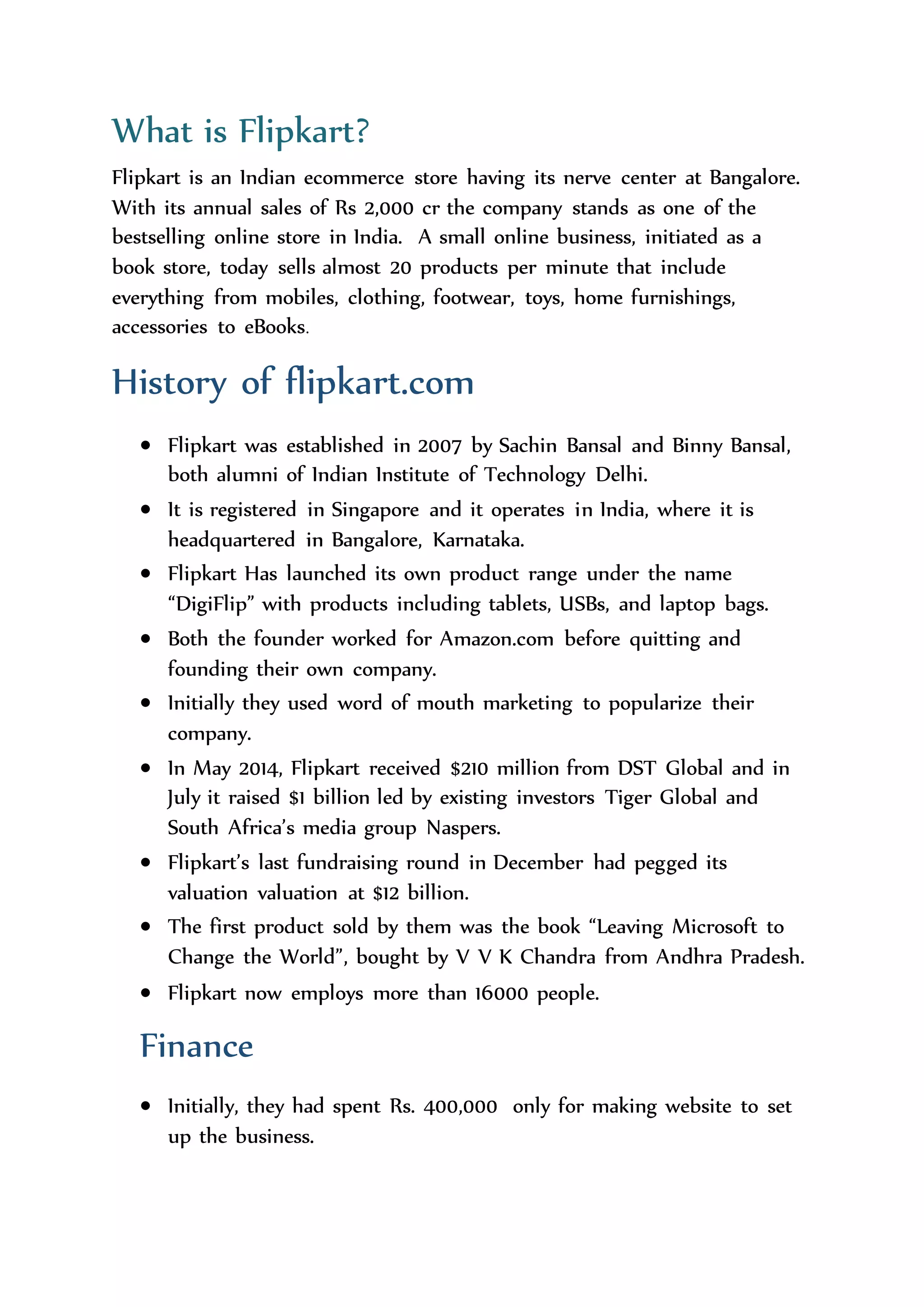 A Birth of flipkart.com
What is Flipkart?
Flipkart is an Indian ecommerce store having its nerve center at Bangalore.
With its annual sales of Rs 2,000 cr the company stands as one of the
bestselling online store in India. A small online business, initiated as a
book store, today sells almost 20 products per minute that include
everything from mobiles, clothing, footwear, toys, home furnishings,
accessories to eBooks.
History of flipkart.com
 Flipkart was established in 2007 by Sachin Bansal and Binny Bansal,
both alumni of Indian Institute of Technology Delhi.
 It is registered in Singapore and it operates in India, where it is
headquartered in Bangalore, Karnataka.
 Flipkart Has launched its own product range under the name
“DigiFlip” with products including tablets, USBs, and laptop bags.
 Both the founder worked for Amazon.com before quitting and
founding their own company.
 Initially they used word of mouth marketing to popularize their
company.
 In May 2014, Flipkart received $210 million from DST Global and in
July it raised $1 billion led by existing investors Tiger Global and
South Africa’s media group Naspers.
 Flipkart’s last fundraising round in December had pegged its
valuation valuation at $12 billion.
 The first product sold by them was the book “Leaving Microsoft to
Change the World”, bought by V V K Chandra from Andhra Pradesh.
 Flipkart now employs more than 16000 people.
 