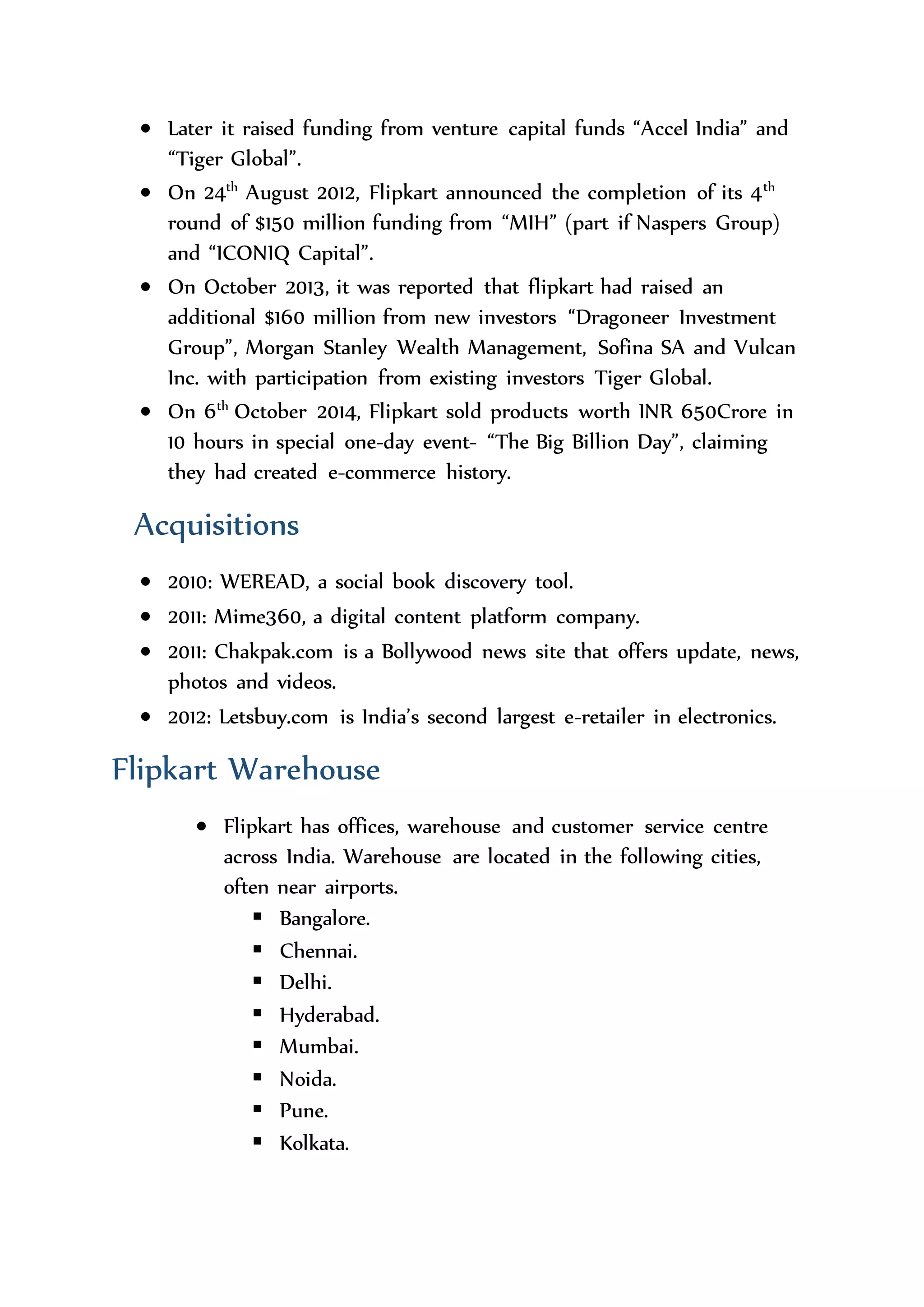 Finance
 Initially, they had spent Rs. 400,000 only for making website to set
up the business.
 Later it raised funding from venture capital funds “Accel India” and
“Tiger Global”.
 On 24th
August 2012, Flipkart announced the completion of its 4th
round of $150 million funding from “MIH” (part if Naspers Group)
and “ICONIQ Capital”.
 On October 2013, it was reported that flipkart had raised an
additional $160 million from new investors “Dragoneer Investment
Group”, Morgan Stanley Wealth Management, Sofina SA and Vulcan
Inc. with participation from existing investors Tiger Global.
 On 6th
October 2014, Flipkart sold products worth INR 650Crore in
10 hours in special one-day event- “The Big Billion Day”, claiming
they had created e-commerce history.
Acquisitions
 2010: WEREAD, a social book discovery tool.
 2011: Mime360, a digital content platform company.
 2011: Chakpak.com is a Bollywood news site that offers update, news,
photos and videos.
 2012: Letsbuy.com is India’s second largest e-retailer in electronics.
Flipkart Warehouse
 Flipkart has offices, warehouse and customer service centre
across India. Warehouse are located in the following cities,
often near airports.
 Bangalore.
 Chennai.
 Delhi.
 