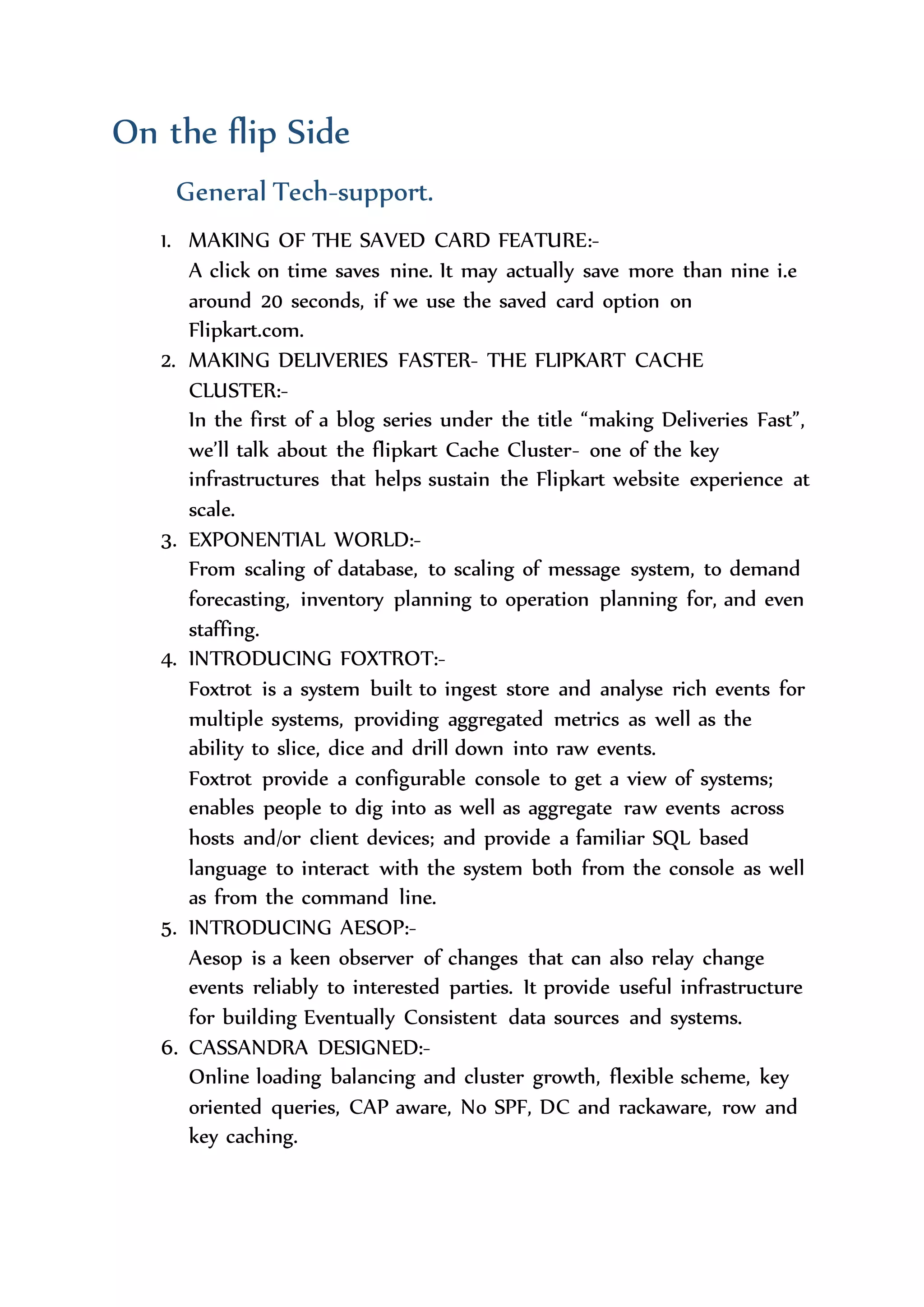  Hyderabad.
 Mumbai.
 Noida.
 Pune.
 Kolkata.
On the flip Side
General Tech-support.
1. MAKING OF THE SAVED CARD FEATURE:-
A click on time saves nine. It may actually save more than nine i.e
around 20 seconds, if we use the saved card option on
Flipkart.com.
2. MAKING DELIVERIES FASTER- THE FLIPKART CACHE
CLUSTER:-
In the first of a blog series under the title “making Deliveries Fast”,
we’ll talk about the flipkart Cache Cluster- one of the key
infrastructures that helps sustain the Flipkart website experience at
scale.
3. EXPONENTIAL WORLD:-
From scaling of database, to scaling of message system, to demand
forecasting, inventory planning to operation planning for, and even
staffing.
4. INTRODUCING FOXTROT:-
Foxtrot is a system built to ingest store and analyse rich events for
multiple systems, providing aggregated metrics as well as the
ability to slice, dice and drill down into raw events.
Foxtrot provide a configurable console to get a view of systems;
enables people to dig into as well as aggregate raw events across
hosts and/or client devices; and provide a familiar SQL based
language to interact with the system both from the console as well
as from the command line.
5. INTRODUCING AESOP:-
 