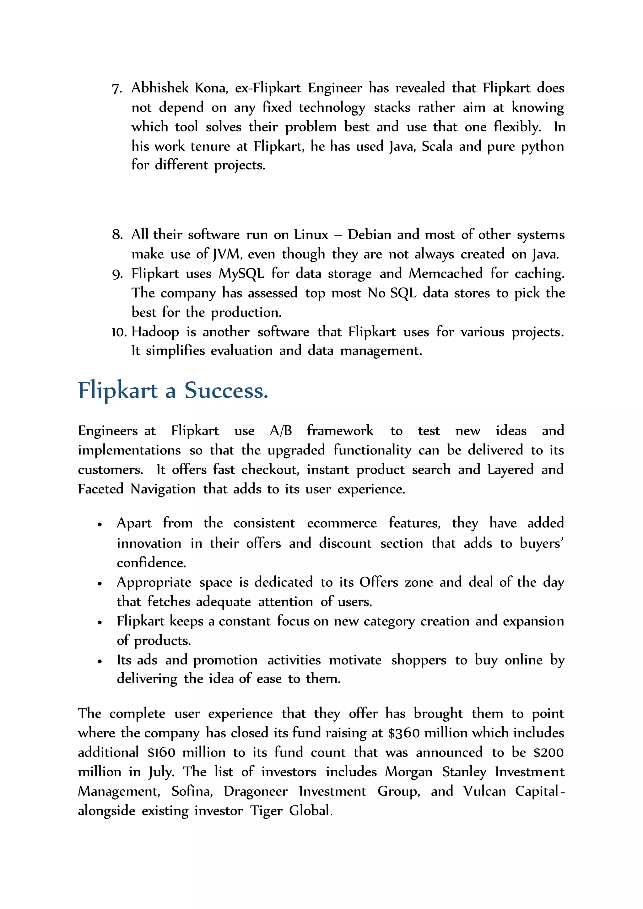 Aesop is a keen observer of changes that can also relay change
events reliably to interested parties. It provide useful infrastructure
for building Eventually Consistent data sources and systems.
6. CASSANDRA DESIGNED:-
Online loading balancing and cluster growth, flexible scheme, key
oriented queries, CAP aware, No SPF, DC and rackaware, row and
key caching.
7. Abhishek Kona, ex-Flipkart Engineer has revealed that Flipkart does
not depend on any fixed technology stacks rather aim at knowing
which tool solves their problem best and use that one flexibly. In
his work tenure at Flipkart, he has used Java, Scala and pure python
for different projects.
8. All their software run on Linux – Debian and most of other systems
make use of JVM, even though they are not always created on Java.
9. Flipkart uses MySQL for data storage and Memcached for caching.
The company has assessed top most No SQL data stores to pick the
best for the production.
10. Hadoop is another software that Flipkart uses for various projects.
It simplifies evaluation and data management.
Flipkart a Success.
Engineers at Flipkart use A/B framework to test new ideas and
implementations so that the upgraded functionality can be delivered to its
customers. It offers fast checkout, instant product search and Layered and
Faceted Navigation that adds to its user experience.
 Apart from the consistent ecommerce features, they have added
innovation in their offers and discount section that adds to buyers’
confidence.
 Appropriate space is dedicated to its Offers zone and deal of the day
that fetches adequate attention of users.
 Flipkart keeps a constant focus on new category creation and expansion
of products.
 