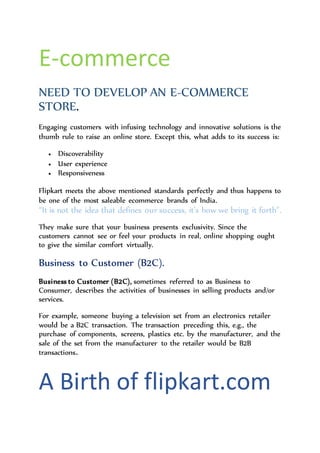 E-commerce
NEED TO DEVELOP AN E-COMMERCE
STORE.
Engaging customers with infusing technology and innovative solutions is the
thumb rule to raise an online store. Except this, what adds to its success is:
 Discoverability
 User experience
 Responsiveness
Flipkart meets the above mentioned standards perfectly and thus happens to
be one of the most saleable ecommerce brands of India.
“It is not the idea that defines our success, it’s how we bring it forth”.
They make sure that your business presents exclusivity. Since the
customers cannot see or feel your products in real, online shopping ought
to give the similar comfort virtually.
Business to Customer (B2C).
Business to Customer (B2C), sometimes referred to as Business to
Consumer, describes the activities of businesses in selling products and/or
services.
For example, someone buying a television set from an electronics retailer
would be a B2C transaction. The transaction preceding this, e.g., the
purchase of components, screens, plastics etc. by the manufacturer, and the
sale of the set from the manufacturer to the retailer would be B2B
transactions.
 