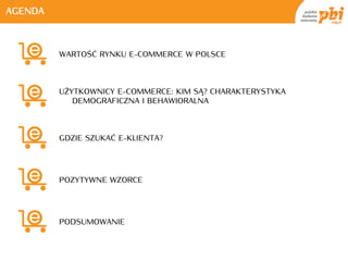 AGENDA



         WARTOŚĆ RYNKU E-COMMERCE W POLSCE



         UŻYTKOWNICY E-COMMERCE: KIM SĄ? CHARAKTERYSTYKA
            DEMOGRAFICZNA I BEHAWIORALNA



         GDZIE SZUKAĆ E-KLIENTA?




         POZYTYWNE WZORCE




         PODSUMOWANIE
 