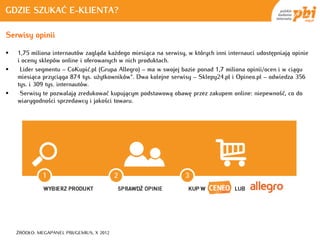 GDZIE SZUKAĆ E-KLIENTA?

Serwisy opinii

   1,75 miliona internautów zagląda każdego miesiąca na serwisy, w których inni internauci udostępniają opinie
    i oceny sklepów online i oferowanych w nich produktach.
    Lider segmentu – CoKupić.pl (Grupa Allegro) – ma w swojej bazie ponad 1,7 miliona opinii/ocen i w ciągu
    miesiąca przyciąga 874 tys. użytkowników*. Dwa kolejne serwisy – Sklepy24.pl i Opineo.pl – odwiedza 356
    tys. i 309 tys. internautów.
    Serwisy te pozwalają zredukować kupującym podstawową obawę przez zakupem online: niepewność, co do
    wiarygodności sprzedawcy i jakości towaru.




    ŹRÓDŁO: MEGAPANEL PBI/GEMIUS, X 2012
 