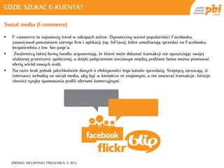 GDZIE SZUKAĆ E-KLIENTA?

Social media (f-commerce)

   F-commerce to najnowszy trend w zakupach online. Dynamiczny wzrost popularności Facebooka,
    zaowocował powstaniem szeregu firm i aplikacji (np. InFlavo), które umożliwiają sprzedaż na Facebooku,
    bezpośrednio z tzw. fan page’a.
    Zwolennicy takiej formy handlu argumentują, że klient może dokonać transakcji nie opuszczając swojej
    ulubionej przestrzeni społecznej, a dzięki połączeniom sieciowym między profilami łatwo można promować
    oferty wśród nowych osób.
   Na razie brak jednak jakichkolwiek danych o efektywności tego kanału sprzedaży. Sceptycy zarzucają, iż
    internauci wchodzą na social media, aby być w kontakcie ze znajomymi, a nie zawierać transakcje. Istnieje
    również ryzyko spamowania profili ofertami komercyjnymi.




    ŹRÓDŁO: MEGAPANEL PBI/GEMIUS, X 2012
 
