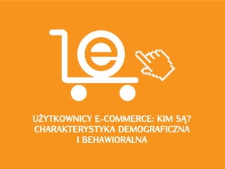 UŻYTKOWNICY E-COMMERCE: KIM SĄ?
CHARAKTERYSTYKA DEMOGRAFICZNA
        I BEHAWIORALNA
 