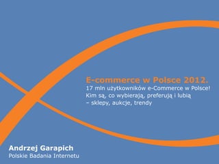 E-commerce w Polsce 2012.
                            17 mln użytkowników e-Commerce w Polsce!
                            Kim są, co wybierają, preferują i lubią
                            – sklepy, aukcje, trendy




Andrzej Garapich
Polskie Badania Internetu
 