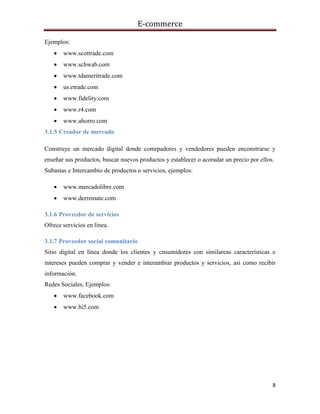 E-commerce
8
Ejemplos:
 www.scottrade.com
 www.schwab.com
 www.tdameritrade.com
 us.etrade.com
 www.fidelity.com
 www.r4.com
 www.ahorro.com
3.1.5 Creador de mercado
Construye un mercado digital donde comrpadores y vendedores pueden enconstrarse y
enseñar sus productos, buscar nuevos productos y establecer o acoradar un precio por ellos.
Subastas e Intercambio de productos o servicios, ejemplos:
 www.mercadolibre.com
 www.derremate.com
3.1.6 Proveedor de servicios
Ofrece servicios en línea.
3.1.7 Proveedor social comunitario
Sitio digital en línea donde los clientes y cnsumidores con similareas características e
intereses pueden comprar y vender e interambiar productos y servicios, así como recibir
información.
Redes Sociales, Ejemplos:
 www.facebook.com
 www.hi5.com
 