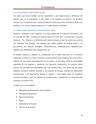 E-commerce
10
3.2 CUSTONER TO BUSINESS (C2B)
Las partes que hacen también son un consumidor y una empresa pero a diferencia del
anterior aquí es el consumidor el que ofrece a las empresas un precio a un producto
servicio. Ej. Una persona que a través de Internet ofrece una cierta cantidad de dinero por
un bien y, si es el caso, alguna empresa se lo vende al precio solicitado.
3.3 MERCADOS BUSINESS-TO-BUSINESS (B2B)
Negocios vendiendo a otros negocios, es el más grande tipo de comercio electrónico., con
un estimado de US$ 3.3 trillones de transacciones en el año 2011. Los mercados verticales
Business – To - Business se diferencian del anterior porque el tipo de actores que acercan
son empresas. Por ejemplo: una empresa que realiza pedidos de materia prima a sus
proveedores por Internet. Ejemplos: PlasticsNet.com, Neoforma.com, MetalSite.com,
Zapanet.com, MultiStock.com, Legazpi.com, etc.
El modelo empresa a empresa se corresponde con el canal mayorista en el comercio
tradicional, es decir, es el que se produce exclusivamente entre empresas. Por este motivo,
requiere de una mayor especialización de las partes, ya que para cubrir las necesidades
especiales de las empresas y potenciar sus relaciones comerciales, los usuarios deben
conocer con precisión las posibilidades que este sistema ofrece. Así, dentro de este grupo
podemos encontrar modelos formales y de asunción de riesgos, sistemas de intercambio
automatizados y de negociación basada en agentes, y una amplia gama de complejos
sistemas auxiliares, como las cámaras de compensación y liquidación, las redes privadas
virtuales o el sistema EDI.
¿Cuáles son sus actividades?
 Obtención de información sobre productos
 Negociación de precios
 Aprovisionamiento
 Pagos
 Intercambio de facturas
 Servicio de postventa
 