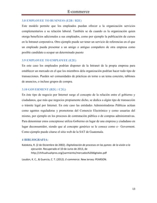 E-commerce
13
3.8 EMPLOYEE TO BUSINESS (E2B / B2E)
Este modelo permite que los empleados puedan ofrecer a la organización servicios
complementarios a su relación laboral. También se da cuando es la organización quien
otorga beneficios adicionales a sus empleados, como por ejemplo la publicación de cursos
en la Intranet corporativa. Otro ejemplo puede ser tener un servicio de referencias en el que
un empleado pueda presentar a un amigo o antiguo compañero de otra empresa como
posible candidato a ocupar un determinado puesto
3.9 EMPLOYEE TO EMPLOYEE (E2E)
En este caso los empleados podrían disponer de la Intranet de la propia empresa para
establecer un mercado en el que los miembros dela organización podrían hacer todo tipo de
transacciones. Pueden ser comunidades de prácticas en torno a un tema concreto, tablones
de anuncios, o incluso grupos de compra.
3.10 GOVERMENT (B2G / C2G)
En éste tipo de negocio por Internet surge el concepto de la relación entre el gobierno y
ciudadanos, que más que negocios propiamente dicho, se dedica a algún tipo de transacción
o trámite legal por Internet. En este caso las entidades Administradoras Públicas actúan
como agentes reguladoras y promotoras del Comercio Electrónico y como usuarias del
mismo, por ejemplo en los procesos de contratación pública o de compras administrativas.
Para denominar estos conceptosse utiliza Gobierno en lugar de una empresa y ciudadano en
lugar deconsumidor, siendo que al concepto genérico se le conoce como e– Goverment.
Como ejemplo puede citarse el sitio web de la SAT de Guatemala.
4 BIBLIOGRAFIA:
Kalokota, R. (2 de Diciembre de 2002). Digitalización de procesos en las pymes: de la visión a la
ejecución. Recuperado el 10 de Junio de 2013, de
http://chihuahuaitpros.org/jsarmiento/mercados%20digitales.pdf
Laudon, K. C., & Guercio, C. T. (2012). E-commerce. New Jersey: PEARSON.
 