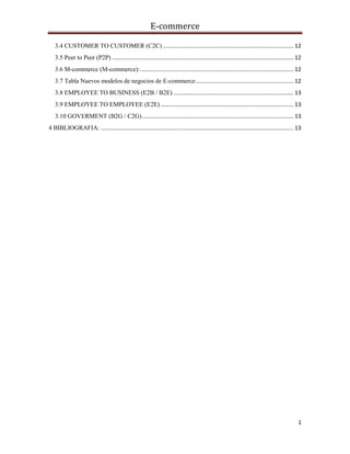 E-commerce
1
3.4 CUSTOMER TO CUSTOMER (C2C)................................................................................... 12
3.5 Peer to Peer (P2P) ................................................................................................................... 12
3.6 M-commerce (M-commerce):................................................................................................. 12
3.7 Tabla Nuevos modelos de negocios de E-commerce.............................................................. 12
3.8 EMPLOYEE TO BUSINESS (E2B / B2E) ............................................................................ 13
3.9 EMPLOYEE TO EMPLOYEE (E2E) .................................................................................... 13
3.10 GOVERMENT (B2G / C2G)................................................................................................ 13
4 BIBLIOGRAFIA: .......................................................................................................................... 13
 