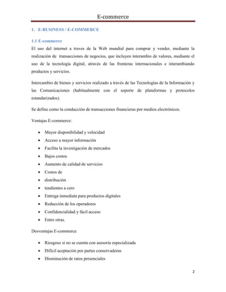 E-commerce
2
1. E-BUSINESS / E-COMMERCE
1.1 E-commerce
El uso del internet a traves de la Web mundial para comprar y vender, mediante la
realización de transacciones de negocios, que incluyen interambio de valores, mediante el
uso de la tecnología digital, através de las fronteras internacionales e interambiando
productos y servicios.
Intercambio de bienes y servicios realizado a través de las Tecnologías de la Información y
las Comunicaciones (habitualmente con el soporte de plataformas y protocolos
estandarizados).
Se define como la conducción de transacciones financieras por medios electrónicos.
Ventajas E-commerce:
 Mayor disponibilidad y velocidad
 Acceso a mayor información
 Facilita la investigación de mercados
 Bajos costos
 Aumento de calidad de servicios
 Costos de
 distribución
 tendientes a cero
 Entrega inmediata para productos digitales
 Reducción de los operadores
 Confidencialidad y fácil acceso
 Entre otras.
Desventajas E-commerce
 Riesgoso si no se cuenta con asesoría especializada
 Difícil aceptación por partes conservadoras
 Disminución de ratos presenciales
 