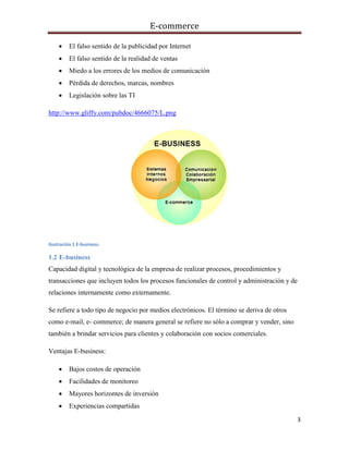 E-commerce
3
 El falso sentido de la publicidad por Internet
 El falso sentido de la realidad de ventas
 Miedo a los errores de los medios de comunicación
 Pérdida de derechos, marcas, nombres
 Legislación sobre las TI
http://www.gliffy.com/pubdoc/4666075/L.png
Ilustración 1 E-business.
1.2 E-business
Capacidad digital y tecnológica de la empresa de realizar procesos, procedimientos y
transacciones que incluyen todos los procesos funcionales de control y administración y de
relaciones internamente como externamente.
Se refiere a todo tipo de negocio por medios electrónicos. El término se deriva de otros
como e-mail, e- commerce; de manera general se refiere no sólo a comprar y vender, sino
también a brindar servicios para clientes y colaboración con socios comerciales.
Ventajas E-business:
 Bajos costos de operación
 Facilidades de monitoreo
 Mayores horizontes de inversión
 Experiencias compartidas
 