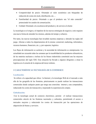 E-commerce
5
 Competitividad de precio: Orientado al valor económico con búsquedas de
reducción de costes de stock, distribución, etc.…
 Familiaridad de precio: Orientado a que el producto sea “el más conocido”
potenciando los canales de comunicación.
 Calidad: Orientado a la excelencia del producto y de servicio al cliente
La tecnología es el origen y el impulsor de las nuevas estrategias de negocio y esto requiere
una nueva forma de entender los mismos, además de tiempo y esfuerzo.
Por tanto, las nuevas tecnologías han invadido nuestras empresas y alterado las reglas del
juego. Afectan a todos los departamentos de la misma: comercial, marketing, informático,
recursos humanos, financiero, etc. y, por supuesto, logístico.
Los flujos de información se aceleran y la necesidad de información es omnipresente. La
actualidad nos recuerda todas las semanas que la trazabilidad de los productos alimenticios,
de las materias nucleares e incluso de los bienes industriales constituirá una las mayores
preocupaciones del siglo XXI. Esta situación ha llevado a algunos dirigentes a situar la
logística en el corazón de la empresa del tercer milenio.
2 CARACTERÍSTICAS TECNOLOGÍA DE E-COMMERCE
Localización:
Se refiere a la capacidad que ofrece la Internet y la tecnología Web de el mercado a más
alla de las geografía de las fronteras, prácticamente se puede realizar las transacciones
comerciales desde cualquier punto que tenga una conexióna internet y una computadora,
reduciendo los costos de transacción y mejorando la experiencia de compra.
Globalización:
Con la tecnología actual de comercio electrónico, permite el realizar transacciones
comerciales através de las fronteras nacionales y culturales, permitiendo el acceso a
mercados mayores y reduciendo los costos de transacción por las operaciones de
adquisición de bienes y servicios.
 