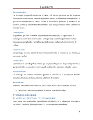 E-commerce
6
Estandarización:
La tecnología compartida através de la Web y el Internet permiten que las empresas
realicen sus actividades de comercio electrónico basado en estándares internacionales, lo
que facilita la reducción de costos, facilita la búsqueda de productos y beneficia a los
usuarios, clientes y consumidores haciendo más fácil la adquisición de bienes y servicios a
un mejor precio.
Complejidad:
El potencial que tiene la Internet de comunicar la información y la capacidad de la
tecnología existente para interconectar a los negocios y los clientes permiten el realizar
transacciones complicadas y complejas que de la manera tradicional sería imposible de
realizar.
Interactividad:
La tecnología existente permite la intercomunicación entre el comercio y los clientes, de
una manera global.
Información:
La información a escala global, permite que los precios tengan una mayor transparencia, lo
que permite a los consumidores una búsqueda en diferentes mercados, calidad y precios.
Personalización:
La tecnología de comercio electrónico permite la selección de la información deseada,
ajustando el mensaje al cliente, intereses y historial de compras.
Socialización:
Permite el intercambio de información, fotos, videos, música, textos entre los usuarios.
 WordPress: Software que permite fácilmente la creación de blogs.
3 TIPOS DE E-COMMERCE
3.1 MERCADOS BUSINESS – TO CUSTOMER (B2C)
Negocios de línea vendiendo a consumidores individuales, es el más comun de comercio
electrónico. En el año 2011 se gastaron US$ 310 billones en transacciones.
 