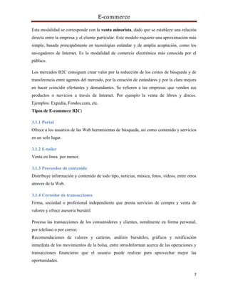 E-commerce
7
Esta modalidad se corresponde con la venta minorista, dado que se establece una relación
directa entre la empresa y el cliente particular. Este modelo requiere una aproximación más
simple, basada principalmente en tecnologías estándar y de amplia aceptación, como los
navegadores de Internet. Es la modalidad de comercio electrónico más conocida por el
público.
Los mercados B2C consiguen crear valor por la reducción de los costes de búsqueda y de
transferencia entre agentes del mercado, por la creación de estándares y por la clara mejora
en hacer coincidir ofertantes y demandantes. Se refieren a las empresas que venden sus
productos o servicios a través de Internet. Por ejemplo la venta de libros y discos.
Ejemplos: Expedia, Fondos.com, etc.
Tipos de E-commece B2C:
3.1.1 Portal
Ofrece a los usuarios de las Web herramientas de búsqueda, así como contenido y servicios
en un solo lugar.
3.1.2 E-tailer
Venta en línea por menor.
3.1.3 Proveedor de contenido
Distribuye información y contenido de todo tipo, noticias, música, fotos, videos, entre otros
atraves de la Web.
3.1.4 Corredor de transacciones
Firma, sociedad o profesional independiente que presta servicios de compra y venta de
valores y ofrece asesoría bursátil.
Procesa las transacciones de los consumidores y clientes, noralmente en forma personal,
por telefono o por correo.
Recomendaciones de valores y carteras, análisis bursátiles, gráficos y notificación
inmediata de los movimientos de la bolsa, entre otrosInforman acerca de las operaciones y
transacciones financieras que el usuario puede realizar para aprovechar mejor las
oportunidades.
 