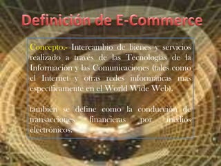 Definición de E-Commerce Concepto.- Intercambio de bienes y servicios realizado a través de las Tecnologías de la Información y las Comunicaciones (tales como el Internet y otras redes informáticas mas específicamente en el World Wide Web). también se define como la conducción de transacciones financieras por medios electrónicos. 