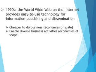 10
 1990s: the World Wide Web on the Internet
provides easy-to-use technology for
information publishing and dissemination
 Cheaper to do business (economies of scale)
 Enable diverse business activities (economies of
scope
 