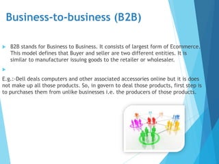 Business-to-business (B2B)
 B2B stands for Business to Business. It consists of largest form of Ecommerce.
This model defines that Buyer and seller are two different entities. It is
similar to manufacturer issuing goods to the retailer or wholesaler.

E.g.:-Dell deals computers and other associated accessories online but it is does
not make up all those products. So, in govern to deal those products, first step is
to purchases them from unlike businesses i.e. the producers of those products.
 