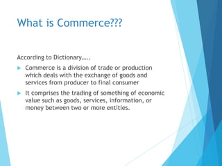 What is Commerce???
According to Dictionary…..
 Commerce is a division of trade or production
which deals with the exchange of goods and
services from producer to final consumer
 It comprises the trading of something of economic
value such as goods, services, information, or
money between two or more entities.
 