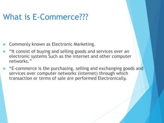 What is E-Commerce???
 Commonly known as Electronic Marketing.
 “It consist of buying and selling goods and services over an
electronic systems Such as the internet and other computer
networks.”
 “E-commerce is the purchasing, selling and exchanging goods and
services over computer networks (internet) through which
transaction or terms of sale are performed Electronically.
 