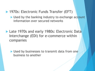  1970s: Electronic Funds Transfer (EFT)
 Used by the banking industry to exchange account
information over secured networks
 Late 1970s and early 1980s: Electronic Data
Interchange (EDI) for e-commerce within
companies
 Used by businesses to transmit data from one
business to another
 