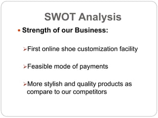 SWOT Analysis
 Strength of our Business:
First online shoe customization facility
Feasible mode of payments
More stylish and quality products as
compare to our competitors
 