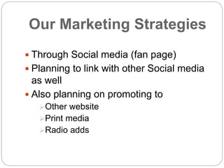 Our Marketing Strategies
 Through Social media (fan page)
 Planning to link with other Social media
as well
 Also planning on promoting to
Other website
Print media
Radio adds
 