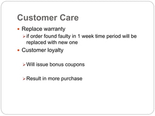 Customer Care
 Replace warranty
if order found faulty in 1 week time period will be
replaced with new one
 Customer loyalty
Will issue bonus coupons
Result in more purchase
 