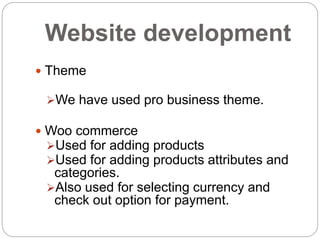 Website development
 Theme
We have used pro business theme.
 Woo commerce
Used for adding products
Used for adding products attributes and
categories.
Also used for selecting currency and
check out option for payment.
 