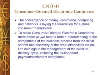 1-1
UNIT-II
Consumer-Oriented Electronic Commerce
 The convergence of money, commerce, computing
and networks is laying the foundation for a global
consumer marketplace
 To make Consumer-Oriented Electronic Commerce
more effective ,we need a better understanding of the
components of the business process from the initial
search and discovery of the product/services via on-
line catalogs to the management of the order-to-
delivery cycle, including the all-important
payment/settlement component
 