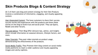 Skin Products Blogs & Content Strategy
All 3 of them uses blog and content strategy for their Skin Products
involves a combination of informative, engaging, and visually appealing
content.
User-Generated Content: The have customers to share their success
success stories and experiences with the products and share these
stories on the blog to build trust and social proof. They use Quora,
Reddit and other forums.
Tips and Advice: Their Blog Offer skincare tips, advice, and insights
which include information on seasonal skincare, lifestyle factors, and
more.
Video Tutorials: They post video tutorials on product usage,
demonstrating the effectiveness of the products.
Social Media Traffic: They Promote their blog content on social media
media platforms to reach a wider audience and visually appealing
images and catchy captions.
 