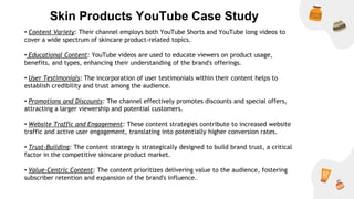 Skin Products YouTube Case Study
• Content Variety: Their channel employs both YouTube Shorts and YouTube long videos to
cover a wide spectrum of skincare product-related topics.
• Educational Content: YouTube videos are used to educate viewers on product usage,
benefits, and types, enhancing their understanding of the brand's offerings.
• User Testimonials: The incorporation of user testimonials within their content helps to
establish credibility and trust among the audience.
• Promotions and Discounts: The channel effectively promotes discounts and special offers,
attracting a larger viewership and potential customers.
• Website Traffic and Engagement: These content strategies contribute to increased website
traffic and active user engagement, translating into potentially higher conversion rates.
• Trust-Building: The content strategy is strategically designed to build brand trust, a critical
factor in the competitive skincare product market.
• Value-Centric Content: The content prioritizes delivering value to the audience, fostering
subscriber retention and expansion of the brand's influence.
 