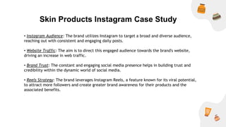 Skin Products Instagram Case Study
• Instagram Audience: The brand utilizes Instagram to target a broad and diverse audience,
reaching out with consistent and engaging daily posts.
• Website Traffic: The aim is to direct this engaged audience towards the brand's website,
driving an increase in web traffic.
• Brand Trust: The constant and engaging social media presence helps in building trust and
credibility within the dynamic world of social media.
• Reels Strategy: The brand leverages Instagram Reels, a feature known for its viral potential,
to attract more followers and create greater brand awareness for their products and the
associated benefits.
 