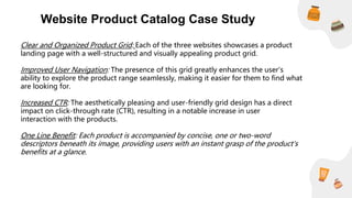 Website Product Catalog Case Study
Clear and Organized Product Grid: Each of the three websites showcases a product
landing page with a well-structured and visually appealing product grid.
Improved User Navigation: The presence of this grid greatly enhances the user's
ability to explore the product range seamlessly, making it easier for them to find what
are looking for.
Increased CTR: The aesthetically pleasing and user-friendly grid design has a direct
impact on click-through rate (CTR), resulting in a notable increase in user
interaction with the products.
One Line Benefit: Each product is accompanied by concise, one or two-word
descriptors beneath its image, providing users with an instant grasp of the product's
benefits at a glance.
 