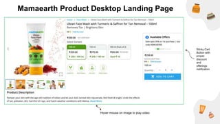 Sticky Cart
Button with
proper
discount
and
offerings
notification
Hover mouse on image to play video
Mamaearth Product Desktop Landing Page
 