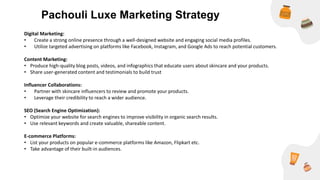 Digital Marketing:
• Create a strong online presence through a well-designed website and engaging social media profiles.
• Utilize targeted advertising on platforms like Facebook, Instagram, and Google Ads to reach potential customers.
Content Marketing:
• Produce high-quality blog posts, videos, and infographics that educate users about skincare and your products.
• Share user-generated content and testimonials to build trust
Influencer Collaborations:
• Partner with skincare influencers to review and promote your products.
• Leverage their credibility to reach a wider audience.
SEO (Search Engine Optimization):
• Optimize your website for search engines to improve visibility in organic search results.
• Use relevant keywords and create valuable, shareable content.
E-commerce Platforms:
• List your products on popular e-commerce platforms like Amazon, Flipkart etc.
• Take advantage of their built-in audiences.
Pachouli Luxe Marketing Strategy
 