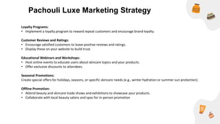 Loyalty Programs:
• Implement a loyalty program to reward repeat customers and encourage brand loyalty.
Customer Reviews and Ratings:
• Encourage satisfied customers to leave positive reviews and ratings.
• Display these on your website to build trust.
Educational Webinars and Workshops:
• Host online events to educate users about skincare topics and your products.
• Offer exclusive discounts to attendees.
Seasonal Promotions:
Create special offers for holidays, seasons, or specific skincare needs (e.g., winter hydration or summer sun protection).
Offline Promotion:
• Attend beauty and skincare trade shows and exhibitions to showcase your products.
• Collaborate with local beauty salons and spas for in-person promotion
Pachouli Luxe Marketing Strategy
 