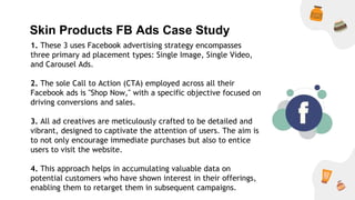 Skin Products FB Ads Case Study
1. These 3 uses Facebook advertising strategy encompasses
three primary ad placement types: Single Image, Single Video,
and Carousel Ads.
2. The sole Call to Action (CTA) employed across all their
Facebook ads is "Shop Now," with a specific objective focused on
driving conversions and sales.
3. All ad creatives are meticulously crafted to be detailed and
vibrant, designed to captivate the attention of users. The aim is
to not only encourage immediate purchases but also to entice
users to visit the website.
4. This approach helps in accumulating valuable data on
potential customers who have shown interest in their offerings,
enabling them to retarget them in subsequent campaigns.
 