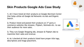 Skin Products Google Ads Case Study
1. All 3 have listed all their products on Google Merchant Center
that helps utilize all Google Ad Networks via Ads and Organic
Search.
2. Product listed and posted their products on 3rd party e-
commerce websites like Amazon, Flipkart, Netmeds etc. to use
their audience for more sales.
3. They runs Google Shopping Ads, Amazon & Flipkart Ads to
maximize their sales and revenue.
4. As I checked all their products listed have proper title tags,
descriptions and image placement.
 