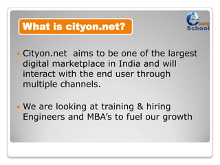 What is cityon.net?

   Cityon.net aims to be one of the largest
    digital marketplace in India and will
    interact with the end user through
    multiple channels.

   We are looking at training & hiring
    Engineers and MBA’s to fuel our growth
 