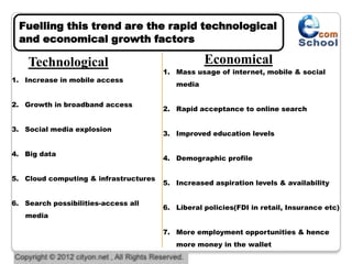 Fuelling this trend are the rapid technological
 and economical growth factors

    Technological                                 Economical
                                       1. Mass usage of internet, mobile & social
1. Increase in mobile access
                                          media

2. Growth in broadband access
                                       2. Rapid acceptance to online search

3. Social media explosion
                                       3. Improved education levels

4. Big data
                                       4. Demographic profile

5. Cloud computing & infrastructures
                                       5. Increased aspiration levels & availability

6. Search possibilities-access all
                                       6. Liberal policies(FDI in retail, Insurance etc)
   media

                                       7. More employment opportunities & hence
                                          more money in the wallet
 