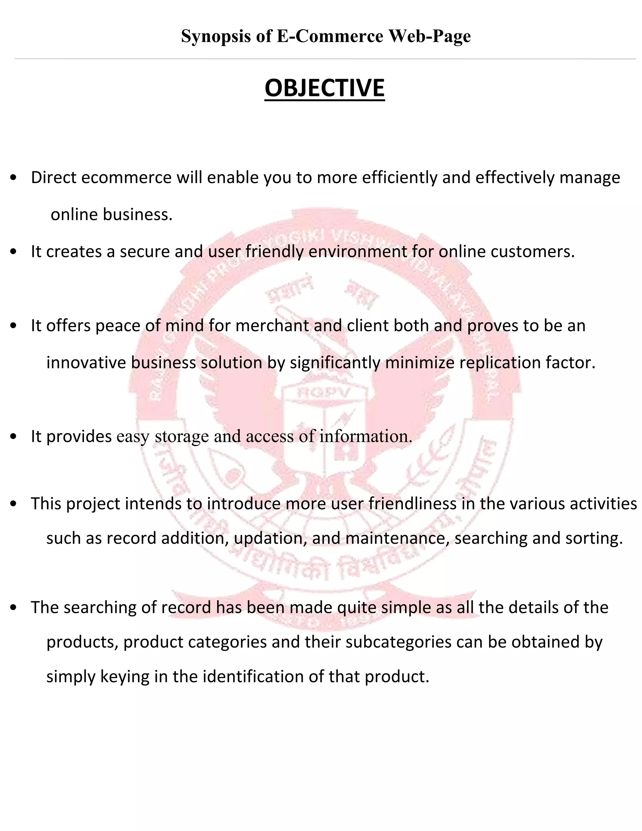 Synopsis of E-Commerce Web-Page
OBJECTIVE
• Direct ecommerce will enable you to more efficiently and effectively manage
online business.
• It creates a secure and user friendly environment for online customers.
• It offers peace of mind for merchant and client both and proves to be an
innovative business solution by significantly minimize replication factor.
• It provides easy storage and access of information.
• This project intends to introduce more user friendliness in the various activities
such as record addition, updation, and maintenance, searching and sorting.
• The searching of record has been made quite simple as all the details of the
products, product categories and their subcategories can be obtained by
simply keying in the identification of that product.
 