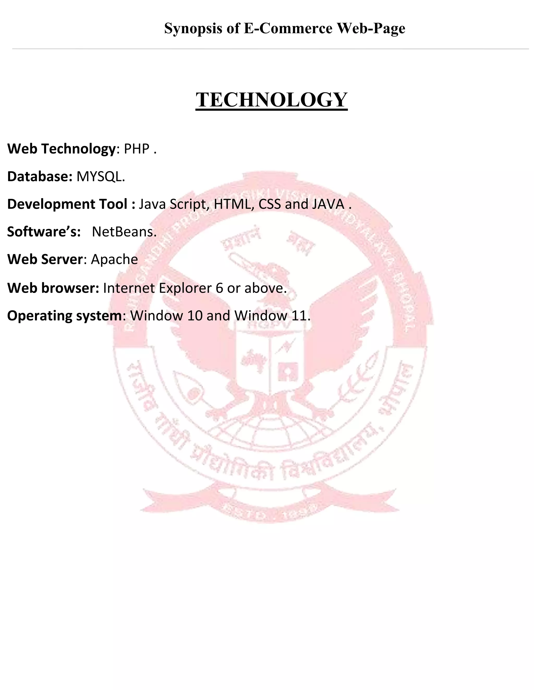Synopsis of E-Commerce Web-Page
TECHNOLOGY
Web Technology: PHP .
Database: MYSQL.
Development Tool : Java Script, HTML, CSS and JAVA .
Software’s: NetBeans.
Web Server: Apache
Web browser: Internet Explorer 6 or above.
Operating system: Window 10 and Window 11.
 