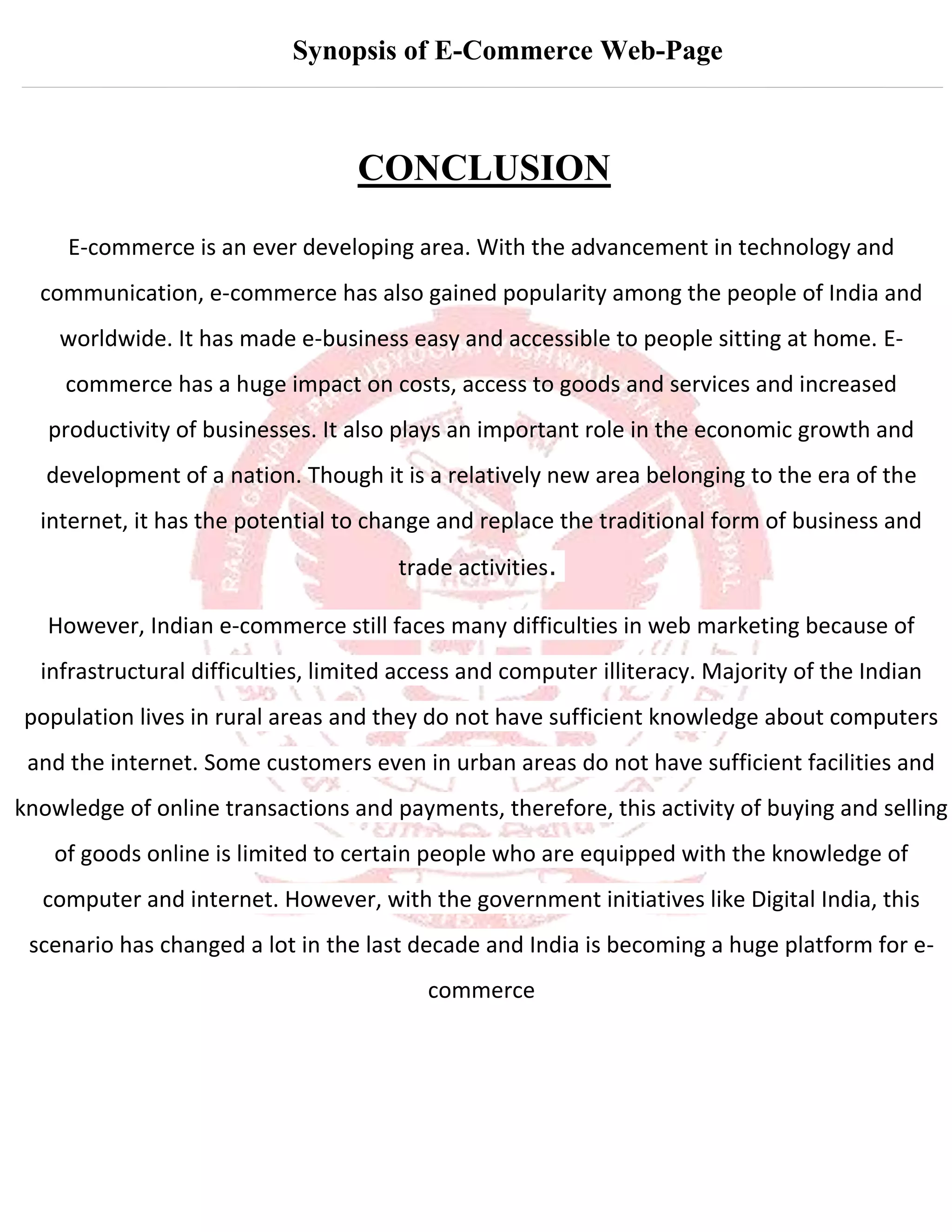 Synopsis of E-Commerce Web-Page
CONCLUSION
E-commerce is an ever developing area. With the advancement in technology and
communication, e-commerce has also gained popularity among the people of India and
worldwide. It has made e-business easy and accessible to people sitting at home. E-
commerce has a huge impact on costs, access to goods and services and increased
productivity of businesses. It also plays an important role in the economic growth and
development of a nation. Though it is a relatively new area belonging to the era of the
internet, it has the potential to change and replace the traditional form of business and
trade activities.
However, Indian e-commerce still faces many difficulties in web marketing because of
infrastructural difficulties, limited access and computer illiteracy. Majority of the Indian
population lives in rural areas and they do not have sufficient knowledge about computers
and the internet. Some customers even in urban areas do not have sufficient facilities and
knowledge of online transactions and payments, therefore, this activity of buying and selling
of goods online is limited to certain people who are equipped with the knowledge of
computer and internet. However, with the government initiatives like Digital India, this
scenario has changed a lot in the last decade and India is becoming a huge platform for e-
commerce
 